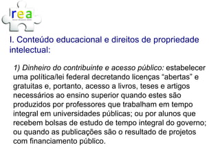 I. Conteúdo educacional e direitos de propriedade
intelectual:

1) Dinheiro do contribuinte e acesso público: estabelecer
uma política/lei federal decretando licenças “abertas” e
gratuitas e, portanto, acesso a livros, teses e artigos
necessários ao ensino superior quando estes são
produzidos por professores que trabalham em tempo
integral em universidades públicas; ou por alunos que
recebem bolsas de estudo de tempo integral do governo;
ou quando as publicações são o resultado de projetos
com financiamento público.
 