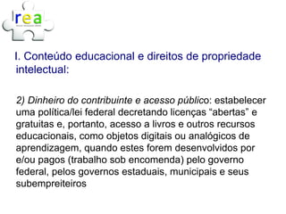 I. Conteúdo educacional e direitos de propriedade
intelectual:

2) Dinheiro do contribuinte e acesso público: estabelecer
uma política/lei federal decretando licenças “abertas” e
gratuitas e, portanto, acesso a livros e outros recursos
educacionais, como objetos digitais ou analógicos de
aprendizagem, quando estes forem desenvolvidos por
e/ou pagos (trabalho sob encomenda) pelo governo
federal, pelos governos estaduais, municipais e seus
subempreiteiros
 