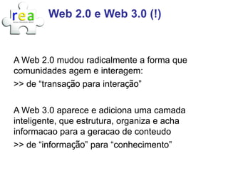 Web 2.0 e Web 3.0 (!)


A Web 2.0 mudou radicalmente a forma que
comunidades agem e interagem:
>> de “transação para interação”

A Web 3.0 aparece e adiciona uma camada
inteligente, que estrutura, organiza e acha
informacao para a geracao de conteudo
>> de “informação” para “conhecimento”
 