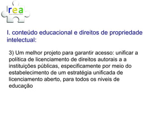I. conteúdo educacional e direitos de propriedade
intelectual:

3) Um melhor projeto para garantir acesso: unificar a
política de licenciamento de direitos autorais a a
instituições públicas, especificamente por meio do
estabelecimento de um estratégia unificada de
licenciamento aberto, para todos os niveis de
educação
 