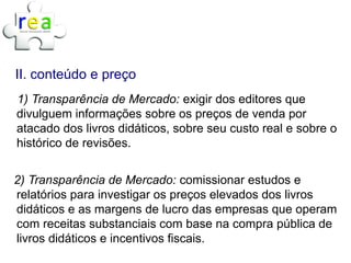 II. conteúdo e preço
1) Transparência de Mercado: exigir dos editores que
divulguem informações sobre os preços de venda por
atacado dos livros didáticos, sobre seu custo real e sobre o
histórico de revisões.


2) Transparência de Mercado: comissionar estudos e
relatórios para investigar os preços elevados dos livros
didáticos e as margens de lucro das empresas que operam
com receitas substanciais com base na compra pública de
livros didáticos e incentivos fiscais.
 