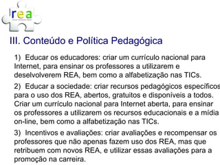 III. Conteúdo e Política Pedagógica
 1) Educar os educadores: criar um currículo nacional para
 Internet, para ensinar os professores a utilizarem e
 deselvolverem REA, bem como a alfabetização nas TICs.
 2) Educar a sociedade: criar recursos pedagógicos específicos
 para o uso dos REA, abertos, gratuitos e disponíveis a todos.
 Criar um currículo nacional para Internet aberta, para ensinar
 os professores a utilizarem os recursos educacionais e a mídia
 on-line, bem como a alfabetização nas TICs.
 3) Incentivos e avaliações: criar avaliações e recompensar os
 professores que não apenas fazem uso dos REA, mas que
 retribuem com novos REA, e utilizar essas avaliações para a
 promoção na carreira.
 
