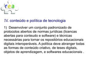 IV. conteúdo e política de tecnologia
1) Desenvolver um conjunto padronizado de
protocolos abertos de normas jurídicas (licencas
abertas para conteudo e software) e técnicas
necessárias para tornar os repositórios educacionais
digitais interoperáveis. A política deve abranger todas
as formas de conteúdo criativo, de teses digitais,
objetos de aprendizagem, e softwares educacionais .
 