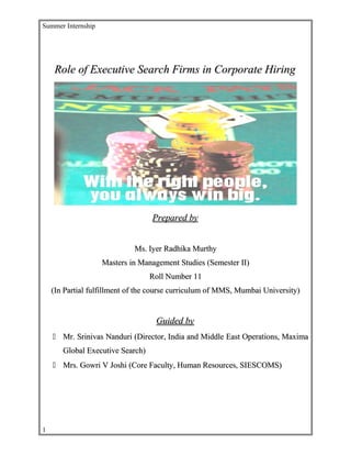 Summer Internship
Role of Executive Search Firms in Corporate HiringRole of Executive Search Firms in Corporate Hiring
Prepared byPrepared by
Ms. Iyer Radhika MurthyMs. Iyer Radhika Murthy
Masters in Management Studies (Semester II)Masters in Management Studies (Semester II)
Roll Number 11Roll Number 11
(In Partial fulfillment of the course curriculum of MMS, Mumbai University)(In Partial fulfillment of the course curriculum of MMS, Mumbai University)
Guided byGuided by
 Mr. Srinivas Nanduri (Director, India and Middle East Operations, MaximaMr. Srinivas Nanduri (Director, India and Middle East Operations, Maxima
Global Executive Search)Global Executive Search)
 Mrs. Gowri V Joshi (Core Faculty, Human Resources, SIESCOMS)Mrs. Gowri V Joshi (Core Faculty, Human Resources, SIESCOMS)
1
 