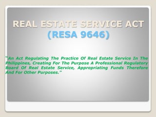 REAL ESTATE SERVICE ACT
(RESA 9646)
“An Act Regulating The Practice Of Real Estate Service In The
Philippines, Creating For The Purpose A Professional Regulatory
Board Of Real Estate Service, Appropriating Funds Therefore
And For Other Purposes.”
 