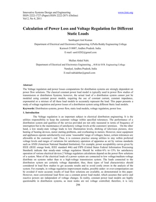 Innovative Systems Design and Engineering                                                     www.iiste.org
ISSN 2222-1727 (Paper) ISSN 2222-2871 (Online)
Vol 2, No 4, 2011


Calculation of Power Loss and Voltage Regulation for Different
                        Static Loads
                                             Sambugari Anil Kumar.
           Department of Electrical and Electronics Engineering, G.Pulla Reddy Engineering College
                                    Kurnool-518007, Andhra Pradesh. India.
                                         E-mail: sanil.0202@gmail.com


                                             Mullan Abdul Nabi.
            Department of Electrical and Electronics Engineering. , AVR & SVR. Engineering College
                                        Nandyal, Andhra Pradesh, India
                                        E-mail:nabiakthar@gmail.com



Abstract
The Voltage regulation and power losses computations for distribution systems are strongly dependent on
power flow solutions. The classical constant power load model is typically used in power flow studies of
transmission or distribution Systems; however, the actual load of a distribution system cannot just be
modeled using constant power models, requiring the use of constant current, constant impedance,
exponential or a mixture of all these load models to accurately represent the load. This paper presents a
study of voltage regulation and power losses of a distribution system using different Static load models.
Keywords: Distribution systems, power flow, static load models, voltage regulation, power loss.
1. Introduction
           The Voltage regulation is an important subject in electrical distribution engineering. It is the
utilities responsibility to keep the customer voltage within specified tolerances. The performance of a
distribution system and qualities of the service provided are not only measured in terms of frequency of
interruption but in the maintenance of satisfactory voltage levels at the customers’ premises. On the other
hand, a low steady-state voltage leads to low illumination levels, shirking of television pictures, slow
heating of heating devices, motor starting problems, and overheating in motors. However, most equipment
and appliances operate satisfactorily over some ‘reasonable’ range of voltages; hence, certain tolerances are
allowable at the customer’s end. Thus, it is common practice among utilities to stay within preferred
voltage levels and ranges of variations for satisfactory operation of apparatus as set by various standards
such as ANSI (American National Standard Institution). For example, power acceptability curves given by
IEEE (IEEE orange book, IEEE standard 446) and FIPS (United States Federal Information Processing
Standard) indicate that steady-state voltage regulation Should be within+6% to−13% for satisfactory
operation of various electrical devices.2 Voltage regulation calculations depend on the power flow solutions
of a system. Most of the electrical loads of a power system are connected to low voltage/medium-voltage
distribute on systems rather than to a high-voltage transmission system. The loads connected to the
distribution system are certainly voltage dependent; thus, these types of load characteristics should
considered in load flow studies to get accurate results and to avoid costly errors in the analysis of the
system. For example, in voltage regulation improvement studies, possible under- or over-compensation can
be avoided if more accurate results of load flow solutions are available, as demonstrated in this paper.
However, most conventional load flows use a constant power load model, which assumes that active and
reactive powers are independent of voltage changes. In reality, constant power load models are highly
questionable in distribution systems, as most nodes are not voltage controlled; therefore, it is very
                                                    298
 