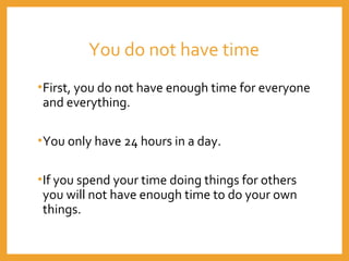 You do not have time
•First, you do not have enough time for everyone
and everything.
•You only have 24 hours in a day.
•If you spend your time doing things for others
you will not have enough time to do your own
things.
 