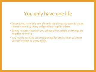 You only have one life
• Second, you have only one life to do the things you want to do, so
do not waste it by doing undesirable things for others.
• Saying no does not mean you believe other people and things are
negative or wrong
• You just do not have time to do things for others when you have
your own things to worry about.
 