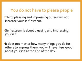 You do not have to please people
•Third, pleasing and impressing others will not
increase your self-esteem.
•Self-esteem is about pleasing and impressing
yourself.
•It does not matter how many things you do for
others to impress them, you will never feel good
about yourself at the end of the day.
 