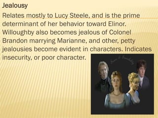  Jealousy
 Relates mostly to Lucy Steele, and is the prime
determinant of her behavior toward Elinor.
Willoughby also becomes jealous of Colonel
Brandon marrying Marianne, and other, petty
jealousies become evident in characters. Indicates
insecurity, or poor character.
 