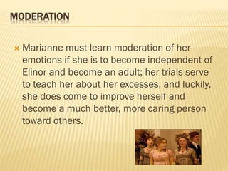 MODERATION
 Marianne must learn moderation of her
emotions if she is to become independent of
Elinor and become an adult; her trials serve
to teach her about her excesses, and luckily,
she does come to improve herself and
become a much better, more caring person
toward others.
 