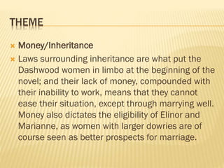 THEME
 Money/Inheritance
 Laws surrounding inheritance are what put the
Dashwood women in limbo at the beginning of the
novel; and their lack of money, compounded with
their inability to work, means that they cannot
ease their situation, except through marrying well.
Money also dictates the eligibility of Elinor and
Marianne, as women with larger dowries are of
course seen as better prospects for marriage.
 