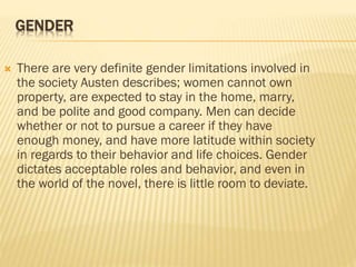GENDER
 There are very definite gender limitations involved in
the society Austen describes; women cannot own
property, are expected to stay in the home, marry,
and be polite and good company. Men can decide
whether or not to pursue a career if they have
enough money, and have more latitude within society
in regards to their behavior and life choices. Gender
dictates acceptable roles and behavior, and even in
the world of the novel, there is little room to deviate.
 