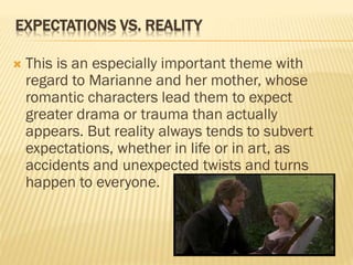 EXPECTATIONS VS. REALITY
 This is an especially important theme with
regard to Marianne and her mother, whose
romantic characters lead them to expect
greater drama or trauma than actually
appears. But reality always tends to subvert
expectations, whether in life or in art, as
accidents and unexpected twists and turns
happen to everyone.
 