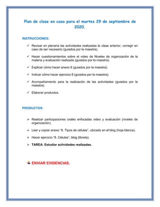 Plan de clase en casa para el martes 29 de septiembre de
2020.
INSTRUCCIONES:
 Revisar en plenaria las actividades realizadas la clase anterior, corregir en
caso de ser necesario (guiados por la maestra).
 Hacer cuestionamientos sobre el video de Niveles de organización de la
materia y evaluación realizada (guiados por la maestra).
 Explicar cómo hacer anexo 8 (guiados por la maestra).
 Indicar cómo hacer ejercicio 8 (guiados por la maestra).
 Acompañamiento para la realización de las actividades (guiados por la
maestra).
 Elaborar productos.
PRODUCTOS:
 Realizar participaciones orales enfocadas video y evaluación (niveles de
organización).
 Leer y copiar anexo “8. Tipos de células”, ubicado en el blog (hoja blanca).
 Hacer ejercicio “8. Células”, blog (libreta).
 TAREA: Estudiar actividades realizadas.
ENVIAR EVIDENCIAS.
 