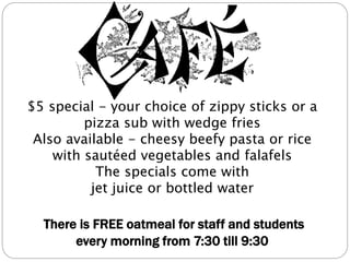 $5 special - your choice of zippy sticks or a
pizza sub with wedge fries
Also available - cheesy beefy pasta or rice
with sautéed vegetables and falafels
The specials come with
jet juice or bottled water
There is FREE oatmeal for staff and students
every morning from 7:30 till 9:30
 