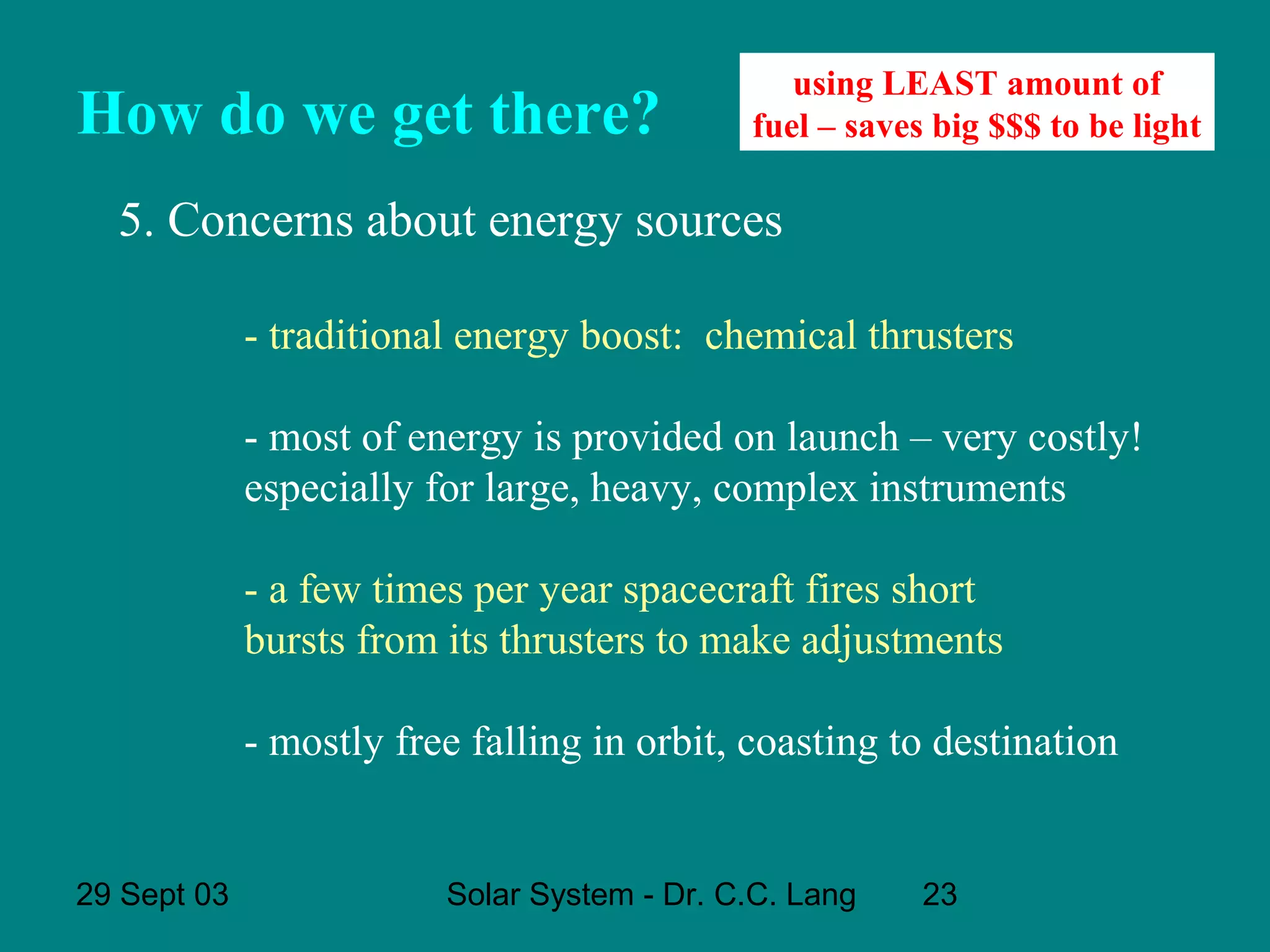 How do we get there?

using LEAST amount of
fuel – saves big $$$ to be light

5. Concerns about energy sources
- traditional energy boost: chemical thrusters
- most of energy is provided on launch – very costly!
especially for large, heavy, complex instruments
- a few times per year spacecraft fires short
bursts from its thrusters to make adjustments
- mostly free falling in orbit, coasting to destination

29 Sept 03

Solar System - Dr. C.C. Lang

23

 