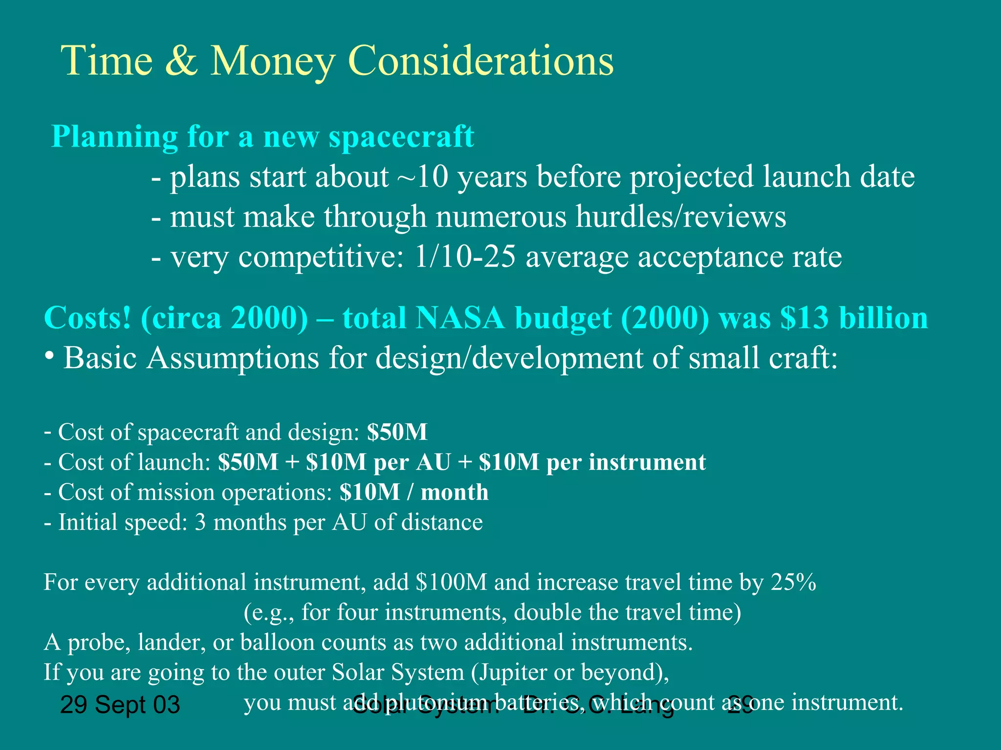 Time & Money Considerations
Planning for a new spacecraft
- plans start about ~10 years before projected launch date
- must make through numerous hurdles/reviews
- very competitive: 1/10-25 average acceptance rate
Costs! (circa 2000) – total NASA budget (2000) was $13 billion
• Basic Assumptions for design/development of small craft:
- Cost of spacecraft and design: $50M
- Cost of launch: $50M + $10M per AU + $10M per instrument
- Cost of mission operations: $10M / month
- Initial speed: 3 months per AU of distance
For every additional instrument, add $100M and increase travel time by 25%
(e.g., for four instruments, double the travel time)
A probe, lander, or balloon counts as two additional instruments.
If you are going to the outer Solar System (Jupiter or beyond),
you must add plutonium batteries, which count as one instrument.
29 Sept 03
Solar System - Dr. C.C. Lang
29

 