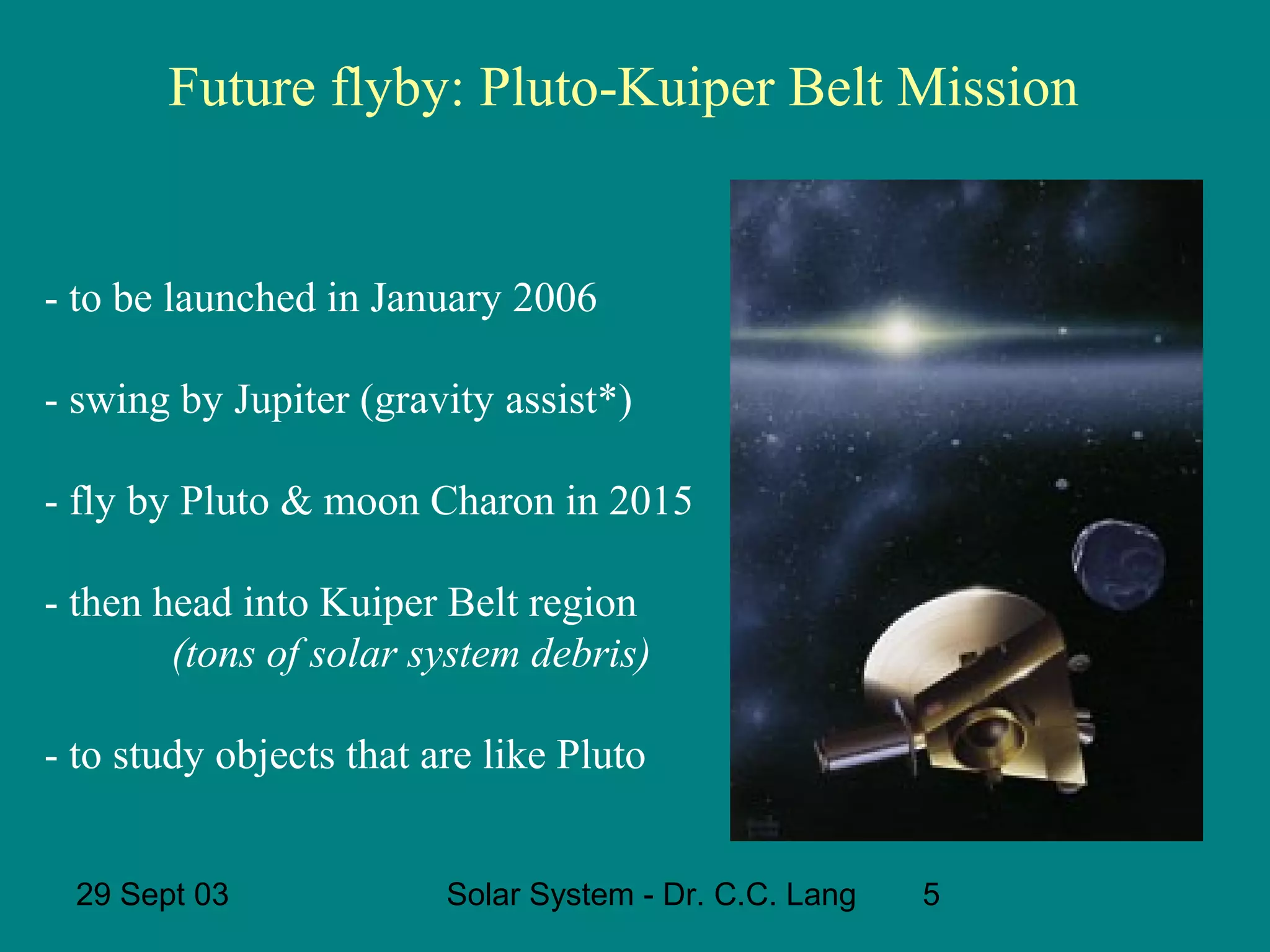 Future flyby: Pluto-Kuiper Belt Mission

- to be launched in January 2006
- swing by Jupiter (gravity assist*)
- fly by Pluto & moon Charon in 2015
- then head into Kuiper Belt region
(tons of solar system debris)
- to study objects that are like Pluto
29 Sept 03

Solar System - Dr. C.C. Lang

5

 