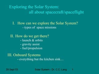 Exploring the Solar System:
all about spacecraft/spaceflight
I. How can we explore the Solar System?
- types of space missions

II. How do we get there?
- launch & orbits
- gravity assist
- fuel/propulsion

III. Onboard Systems
- everything but the kitchen sink…
29 Sept 03

Solar System - Dr. C.C. Lang

1

 