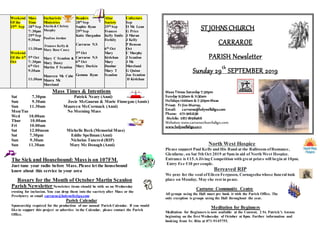 Weekend
Of the
29th Sep
Weekend
Of the 6th
Oct
Mass
Time
28th Sep
7: 30pm
29th Sep
9:30am
11:30am
5th Oct
7: 30pm
6th Oct
9:30am
11:30am
Eucharistic
Ministries
Sheila & Christy
Murphy
Pauline Jordan
Frances Kelly &
Mary Rose Casey
Mary C Scanlon &
Mary Davey
Martin F Scanlon
Maureen Mc Cabe
Maura Mc
Moreland
Readers
28th Sep
Sophie Ryan
29th Sep
Katie Hargadon
Carraroe N.S
5th Oct
Carraroe N.S
6th Oct
Mary Durkin
Gemma Ryan
Altar
Society
29th Sep
Frances
Kelly Emile
Feehily
6th Oct
Mary
Kivlehan
Mary
Dunbar
Mary T
Scanlon
Collectors
Sep
O Mc Lean
G Price
J Moran
J Kelly
P Benson
Oct
C Murphy
J Scanlon
J Mc
Moreland
G Quinn
Joe Scanlon
D Kivlehan
Mass Times & Intentions
Sat 7.30pm Patrick Neary (Anni)
Sun 9.30am Josie McGauran & Marie Finnegan (Annis)
Sun 11.30am Maureen McCormack (Anni)
Mon/Tue No Morning Mass
Wed 10.00am
Thur 10.00am
Fri 10.00am
Sat 12.00noon Michelle Beck (Memorial Mass)
Sat 7.30pm Eddie Spellman (Anni)
Sun 9.30am Nicholas Tancred (RIP)
Sun 11.30am Mary Mc Donagh (Anni)
The Sick and Housebound: Mass is on 107FM.
Just tune your radio before Mass. Please let the housebound
know about this service in your area
Rosary for the Month of October Martin Scanlon
Parish Newsletter Newsletter items should be with us on Wednesday
evening for inclusion. You can drop them into the sacristy after Mass or the
Presbytery or email carraroe@holywellsligo.com
Parish Calendar
Sponsorship required for the production of our annual Parish Calendar. If you would
like to support this project or advertise in the Calendar, please contact the Parish
Office.
ST JOHNS CHURCH
CARRAROE
PARISH Newsletter
Sunday 29th
SEPTEMBER 2019
Mass Times: Saturday 7:30pm
Sunday 9:30am & 11:30am
Holidays 10:00am & 7:30pmMass
Priest: Fr Jim Murray,
Email: carraroe@holywellsligo.com
Phone: 071-9162136
Mobile: 087-8198466
Websites: www.carraroechurchsligo.com
www.holywellsligo.com
North West Hospice
Please support Paul Kelly and His Band at the Ballroom ofRomance,
Glenfarne, on Sat 5th Oct 2019 at 9pm in aid of North West Hospice.
Entrance is €15.AJiving Competition with great prizes will begin at 10pm.
Entry Fee €10 per couple.
Bereaved RIP
We pray for the soul ofEileen Ferguson, Cornageeha whose funeral took
place on Monday. May she rest in peace.
Carraroe Community Centre
All groups using the Hall must pre book it with the Parish Office. The
only exception is groups using the Hall throughout the year.
Meditation for Beginners
Meditation for Beginners is now available at the Convent, 2 St. Patrick’s Avenue
beginning on the first Wednesday of October at 8pm. Further information and
booking from Sr. Rita at 071-9145755.
 