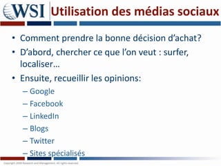 Utilisation des médias sociaux
• Comment prendre la bonne décision d’achat?
• D’abord, chercher ce que l’on veut : surfer,
  localiser…
• Ensuite, recueillir les opinions:
  – Google
  – Facebook
  – LinkedIn
  – Blogs
  – Twitter
  – Sites spécialisés
 