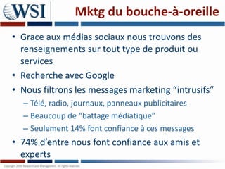Mktg du bouche-à-oreille
• Grace aux médias sociaux nous trouvons des
  renseignements sur tout type de produit ou
  services
• Recherche avec Google
• Nous filtrons les messages marketing “intrusifs”
  – Télé, radio, journaux, panneaux publicitaires
  – Beaucoup de “battage médiatique”
  – Seulement 14% font confiance à ces messages
• 74% d’entre nous font confiance aux amis et
  experts
 