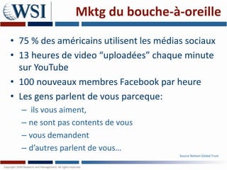 Mktg du bouche-à-oreille

• 75 % des américains utilisent les médias sociaux
• 13 heures de video “uploadées” chaque minute
  sur YouTube
• 100 nouveaux membres Facebook par heure
• Les gens parlent de vous parceque:
  – ils vous aiment,
  – ne sont pas contents de vous
  – vous demandent
  – d’autres parlent de vous…
                                         Source Neilsen Global Trust
 