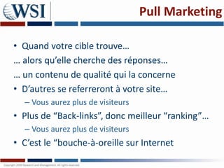 Pull Marketing

• Quand votre cible trouve…
… alors qu’elle cherche des réponses…
… un contenu de qualité qui la concerne
• D’autres se referreront à votre site…
  – Vous aurez plus de visiteurs
• Plus de “Back-links”, donc meilleur “ranking”…
  – Vous aurez plus de visiteurs
• C’est le “bouche-à-oreille sur Internet
 