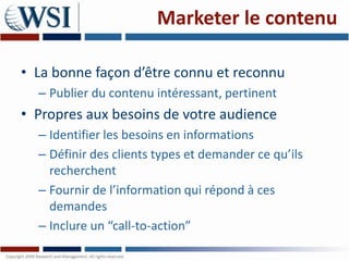 Marketer le contenu

• La bonne façon d’être connu et reconnu
  – Publier du contenu intéressant, pertinent
• Propres aux besoins de votre audience
  – Identifier les besoins en informations
  – Définir des clients types et demander ce qu’ils
    recherchent
  – Fournir de l’information qui répond à ces
    demandes
  – Inclure un “call-to-action”
 