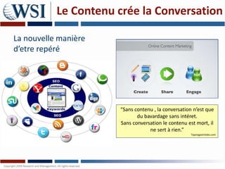 Le Contenu crée la Conversation

La nouvelle manière
d’etre repéré




                      “Sans contenu , la conversation n’est que
                             du bavardage sans intéret.
                      Sans conversation le contenu est mort, il
                                  ne sert à rien.”
                                                    Tippingpointlabs.com
 