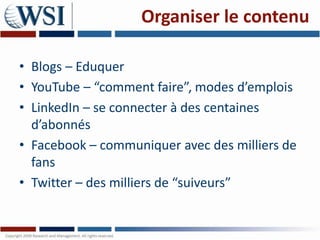 Organiser le contenu

• Blogs – Eduquer
• YouTube – “comment faire”, modes d’emplois
• LinkedIn – se connecter à des centaines
  d’abonnés
• Facebook – communiquer avec des milliers de
  fans
• Twitter – des milliers de “suiveurs”
 
