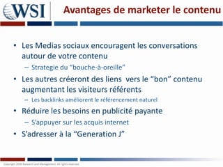 Avantages de marketer le contenu


• Les Medias sociaux encouragent les conversations
  autour de votre contenu
   – Strategie du “bouche-à-oreille”
• Les autres créeront des liens vers le “bon” contenu
  augmentant les visiteurs référents
   – Les backlinks améliorent le référencement naturel
• Réduire les besoins en publicité payante
   – S’appuyer sur les acquis internet
• S’adresser à la “Generation J”
 