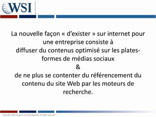 La nouvelle façon « d’exister » sur internet pour
             une entreprise consiste à
  diffuser du contenus optimisé sur les plates-
            formes de médias sociaux
                        &
 de ne plus se contenter du référencement du
    contenu du site Web par les moteurs de
                   recherche.
 