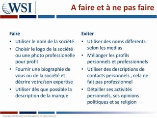 A faire et à ne pas faire

Faire                             Eviter
• Utiliser le nom de la société   • Utiliser des noms differents
• Choisir le logo de la société     selon les medias
  ou une photo professionelle     • Mélanger les profils
  pour profil                       personnels et professionnels
• Fournir une biographie de       • Utiliser des descriptions de
  vous ou de la société et          contacts personnels , cela ne
  décrire votre/son expertise       fait pas professionnel
• Utiliser dès que possible la    • Détailler ses activités
  description de la marque          personnels, ses opinions
                                    politiques et sa religion
 