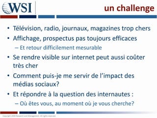 un challenge

• Télévision, radio, journaux, magazines trop chers
• Affichage, prospectus pas toujours efficaces
  – Et retour difficilement mesurable
• Se rendre visible sur internet peut aussi coûter
  très cher
• Comment puis-je me servir de l’impact des
  médias sociaux?
• Et répondre à la question des internautes :
  – Où êtes vous, au moment où je vous cherche?
 