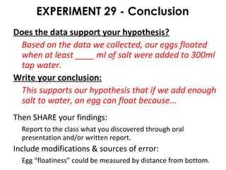 EXPERIMENT 29 - Conclusion
Does the data support your hypothesis?
Based on the data we collected, our eggs floated
when at least ____ ml of salt were added to 300ml
tap water.
Write your conclusion:
This supports our hypothesis that if we add enough
salt to water, an egg can float because...
Then SHARE your findings:
Report to the class what you discovered through oral
presentation and/or written report.
Include modifications & sources of error:
Egg “floatiness” could be measured by distance from bottom.
 