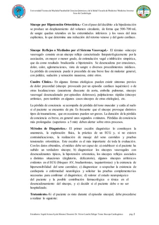 UniversidadTécnica de Machala/Facultadde Ciencias Químicas y de la Salud/ Escuela de Medicina/ Medicina Interna/
Área de Cardiología
Estudiante: IngridArianaAyala Moreno/ Docente: Dr. Víctor Lanchi Zúñiga/ Tema: Sincope Cardiogénico pág. 2
Sincope por Hipotensión Ortostàtica.- Con el paso del decúbito a la bipedestación
se produce un desplazamiento del volumen circulante, de forma que 500-700 mL
de sangre quedan retenidos en las extremidades inferiores y los vasos del área
esplácnica, lo que determina una reducción del retorno venoso y del gasto cardíaco.
Sincope Reflejos o Mediados por el Sistema Vasovagal.- El término «síncope
vasovagal» consiste en un síncope reflejo caracterizado fisiopatológicamente por la
asociación, en mayor o menor grado, de estimulación vagal e inhibición simpática,
que da como resultado bradicardia e hipotensión. Se desencadena por emociones,
dolor, calor, aglomeraciones, vista de sangre o diversos procedimientos médicos.
La pérdida de conciencia puede ir precedida de una breve fase de malestar general,
con palidez, sudación y sensación nauseosa, entre otros.
Cuadro Clínico.- En algunas formas etiológicas pueden existir síntomas previos
de dolor precordial (síncope provocado por un episodio cardíaco isquémico) o de
otras localizaciones (aneurisma disecante de aorta, embolia pulmonar, síncope
vasovagal desencadenado por episodios dolorosos), palpitaciones rápidas (síncope
arrítmico, pero también en algunos casos síncopes de otras etiologías), etc.
La pérdida de conciencia se acompaña de pérdida del tono muscular y caída al suelo
si el paciente se encuentra de pie. Es frecuente que el síncope provoque distintos
tipos de traumatismo, que en ocasiones pueden ser graves. La duración de la pérdida
de conciencia es breve, en general unos segundos o minutos. Pérdidas de conciencia
más prolongadas (superiores a 5 min) deben alertar sobre otros procesos.
Métodos de Diagnóstico.- El primer escalón diagnóstico lo constituyen la
anamnesis, la exploración física, la práctica de un ECG y, si no existen
contraindicaciones, la realización de masaje del seno carotideo y pruebas
tensionales ortostáticas. Este escalón es el más importante de toda la evaluación.
Con los datos obtenidos, el médico debe ser capaz de: a) establecer si el paciente ha
sufrido un verdadero síncope; b) diagnosticar los síncopes vasovagales con
desencadenantes típicos, la hipotensión ortostatica, los síncopes reflejos asociados
a distintas situaciones (deglutorio, defecatorio), algunos síncopes arrítmicos
evidentes en el ECG (bloqueo AV, bradiarritmias, taquiarritmias) y la existencia de
hipersensibilidad del seno carotideo; c) diagnosticar o sospechar la existencia de
cardiopatía o enfermedad neurológica y solicitar las pruebas complementarias
necesarias para confirmar el diagnóstico; d) valorar el estado neuropsíquico
del paciente y la posible contribución farmacológica o tóxica en el
desencadenamiento del síncope, y e) decidir si el paciente debe o no ser
hospitalizado.
Tratamiento.-Si el paciente es visto durante el episodio sincopal, debe procederse
a realizar lo siguiente:
 