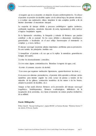 UniversidadTécnica de Machala/Facultadde Ciencias Químicas y de la Salud/ Escuela de Medicina/ Medicina Interna/
Área de Cardiología
Estudiante: IngridArianaAyala Moreno/ Docente: Dr. Víctor Lanchi Zúñiga/ Tema: Sincope Cardiogénico pág. 3
a) asegurar que no se encuentra en situación de paro cardiorrespiratorio; b) colocar
al paciente en posición de decúbito supino con la cabeza baja y las piernas elevadas,
y c) realizar una exploración clínica inmediata lo más completa posible a fin de
intentar determinar el mecanismo sincopal.
La sospecha de síncope debido a procesos cardiológicos agudos (arritmias,
cardiopatía isquémica, aneurisma disecante de aorta, taponamiento) debe motivar
el ingreso hospitalario urgente.
En la hipotensión ortostática, la búsqueda y retirada de fármacos que puedan
contribuir a ella es esencial. En los casos debidos a alteraciones neurológicas
generalizadas o localizadas en el arco reflejo barorreceptor el tratamiento es
complejo y, a veces, ineficaz.
El síncope vasovagal recurrente plantea importantes problemas para su prevención.
En este sentido, las principales medidas son:
1) tranquilizar al paciente a la vez que se le explica la naturaleza generalmente
benigna del cuadro;
2) evitar los desencadenantes conocidos;
3) si no existe alguna contraindicación, liberalizar la ingesta de agua y sal;
4) evitar el consumo excesivo de alcohol;
5) en casos que requieran medicación hipotensora, ajustar/disminuir las dosis, y
6) en casos con síntomas premonitorios, el paciente debe aprender a efectuar ciertas
maniobras para intentar yugular las crisis (cruce de piernas y tensión de los
músculos de los glúteos, contracción isométrica de las manos o de los brazos,
adoptar la posición de decúbito, etc.).
Aunque se han usado diversos fármacos en la prevención del síncope vasovagal
(vagolíticos, betabloqueantes, fármacos a-adrenérgicos, inhibidores de la
recaptación de la serotonina, etc.) hasta el momento no existen pruebas irrefutables
de su utilidad.
Fuente Bibliografía:
R.Ruiz Granell; ¨Sincope Cardiogenico¨; página 460-464 en Farreras-Rozman ¨Medicina Interna¨17
ma edición, El Sevier, España
 