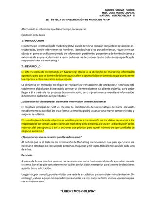 ANDRES VARGAS FLORES
MGR. JOSE RAMIRO ZAPATA
MATERIA: MERCADOTECNIA III
“LIBEREMOS-BOLIVIA”
29.- SISTEMA DE INVESTIGACIÓN DE MERCADOS "SIM"
Afortunadoesel hombre que tiene tiempoparaesperar.
Calderónde laBarca
1.- INTRODUCCIÓN
El sistemade informaciónde marketing(SIM) puede definirse comounconjuntode relacioneses-
tructuradas, donde intervienen los hombres, las máquinas y los procedimientos, y que tiene por
objeto el generar un flujo ordenado de información pertinente, proveniente de fuentes internas y
externasala empresa,destinadaaservirde base alas decisionesdentrode lasáreasespecíficasde
responsabilidad de marketing.1
2.- DESARROLLO
El SIM (Sistema de Información en Marketing) ofrece a la dirección de marketing información
oportunapara que se tomendecisionesque atañena oportunidadesyamenazasque puedatener
la empresa, en los mercados en que opera.
La dinámica del mercado en el que se realizan las transacciones de productos y servicios está
totalmente globalizado. Es necesario conocer al cliente existente o al cliente objetivo, para poder
llegara él a travésde los procesosde comunicación,perosi previamente nose tiene información,
difícilmente podremos ser percibidos.2
¿Cuálesson losobjetivosdel Sistema de Información de Mercadotecnia?
El objetivo principal del SIM es mejorar la planificación de las iniciativas de marca elevando
notablemente su calidad. De esta forma la empresa podrá alcanzar una mayor competitividad y
mejores resultados.
El cumplimiento de este objetivo es posible gracias a la provisión de los datos necesarios a los
responsablesportomar las decisionesde marketingde laempresa,ya seaen la distribuciónde los
recursos del presupuestoo en las acciones que priorizar para que el númerode oportunidades de
negocio aumente.3
¿Qué recursos son necesariospara llevarlosa cabo?
Al definir qué es el Sistema de Información de Marketing mencionamos que para ejecutarlo era
necesarioel trabajoen conjuntode personas,máquinasymétodos.Hablaremosaquí de cada uno
de ellos.
Personas
A pesar de lo que muchos piensan las personas son parte fundamental para la ejecución de este
sistema.Sonellasque vana determinarcuálessonlosdatosnecesariosparala toma de decisiones
a partir de su solicitación.
Un gestor,porejemplo,puedesolicitarunaseriede estadísticasparaunadeterminadaelección.Sin
embargo,cabe al equipode mercadotecniaanalizarsi estosdatos pedidossonlos necesariospara
ser exitoso en esto.
 