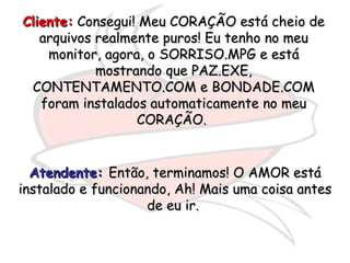Cliente:  Consegui! Meu CORAÇÃO está cheio de arquivos realmente puros! Eu tenho no meu monitor, agora, o SORRISO.MPG e está mostrando que PAZ.EXE, CONTENTAMENTO.COM e BONDADE.COM foram instalados automaticamente no meu CORAÇÃO.  Atendente:   Então, terminamos! O AMOR está instalado e funcionando, Ah! Mais uma coisa antes de eu ir.  