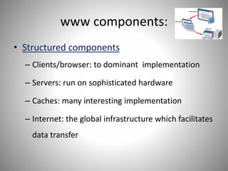 www components:
• Structured components
– Clients/browser: to dominant implementation
– Servers: run on sophisticated hardware
– Caches: many interesting implementation
– Internet: the global infrastructure which facilitates
data transfer
 