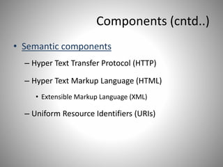 Components (cntd..)
• Semantic components
– Hyper Text Transfer Protocol (HTTP)
– Hyper Text Markup Language (HTML)
• Extensible Markup Language (XML)
– Uniform Resource Identifiers (URIs)
 