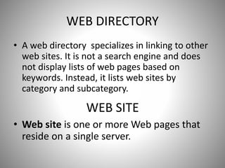 WEB DIRECTORY
• A web directory specializes in linking to other
web sites. It is not a search engine and does
not display lists of web pages based on
keywords. Instead, it lists web sites by
category and subcategory.
WEB SITE
• Web site is one or more Web pages that
reside on a single server.
 