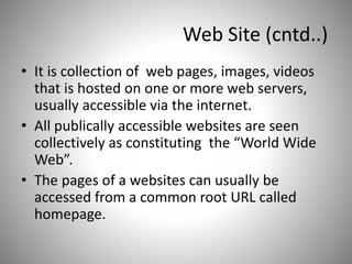 Web Site (cntd..)
• It is collection of web pages, images, videos
that is hosted on one or more web servers,
usually accessible via the internet.
• All publically accessible websites are seen
collectively as constituting the “World Wide
Web”.
• The pages of a websites can usually be
accessed from a common root URL called
homepage.
 