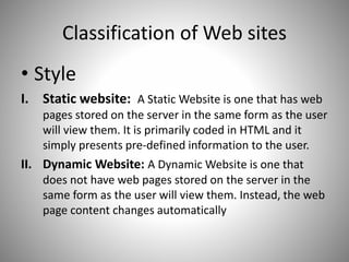 Classification of Web sites
• Style
I. Static website: A Static Website is one that has web
pages stored on the server in the same form as the user
will view them. It is primarily coded in HTML and it
simply presents pre-defined information to the user.
II. Dynamic Website: A Dynamic Website is one that
does not have web pages stored on the server in the
same form as the user will view them. Instead, the web
page content changes automatically
 