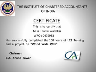 THE INSTITUTE OF CHARTERED ACCOUNTANTS
OF INDIA
CERTIFICATE
This is to certify that
Miss : Tanvi wadekar
WRO : 0479933
Has successfully completed the 100 hours of I.T.T Training
and a project on “World Wide Web”
Chairman
C.A. Anand Zawar
 
