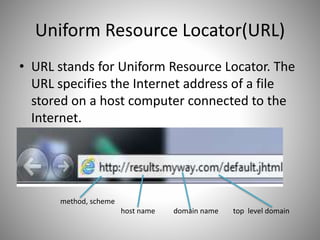 Uniform Resource Locator(URL)
• URL stands for Uniform Resource Locator. The
URL specifies the Internet address of a file
stored on a host computer connected to the
Internet.
method, scheme
host name domain name top level domain
 