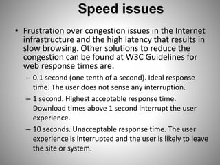 Speed issues
• Frustration over congestion issues in the Internet
infrastructure and the high latency that results in
slow browsing. Other solutions to reduce the
congestion can be found at W3C Guidelines for
web response times are:
– 0.1 second (one tenth of a second). Ideal response
time. The user does not sense any interruption.
– 1 second. Highest acceptable response time.
Download times above 1 second interrupt the user
experience.
– 10 seconds. Unacceptable response time. The user
experience is interrupted and the user is likely to leave
the site or system.
 