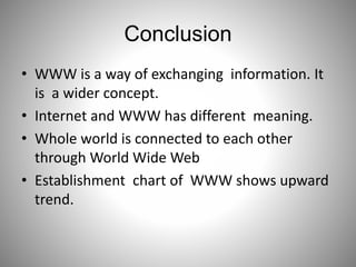 Conclusion
• WWW is a way of exchanging information. It
is a wider concept.
• Internet and WWW has different meaning.
• Whole world is connected to each other
through World Wide Web
• Establishment chart of WWW shows upward
trend.
 